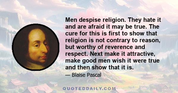 Men despise religion. They hate it and are afraid it may be true. The cure for this is first to show that religion is not contrary to reason, but worthy of reverence and respect. Next make it attractive, make good men