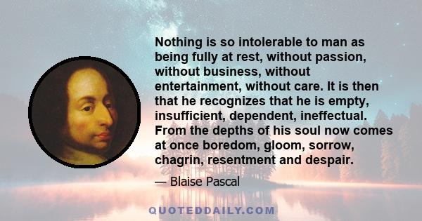 Nothing is so intolerable to man as being fully at rest, without passion, without business, without entertainment, without care. It is then that he recognizes that he is empty, insufficient, dependent, ineffectual. From 