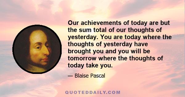 Our achievements of today are but the sum total of our thoughts of yesterday. You are today where the thoughts of yesterday have brought you and you will be tomorrow where the thoughts of today take you.