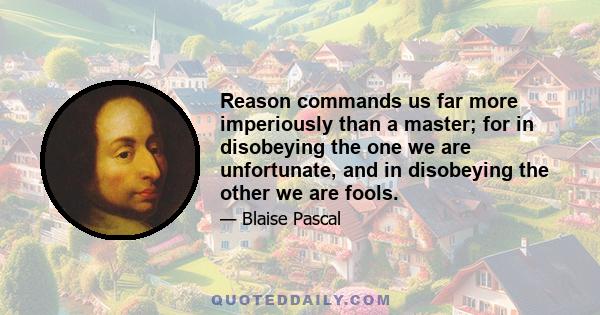 Reason commands us far more imperiously than a master; for in disobeying the one we are unfortunate, and in disobeying the other we are fools.