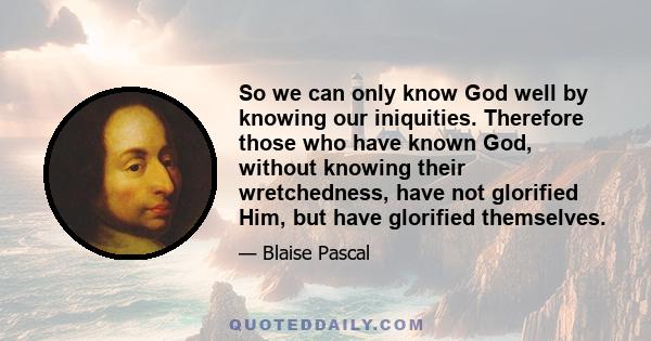 So we can only know God well by knowing our iniquities. Therefore those who have known God, without knowing their wretchedness, have not glorified Him, but have glorified themselves.