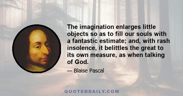 The imagination enlarges little objects so as to fill our souls with a fantastic estimate; and, with rash insolence, it belittles the great to its own measure, as when talking of God.