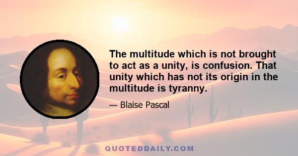 The multitude which is not brought to act as a unity, is confusion. That unity which has not its origin in the multitude is tyranny.