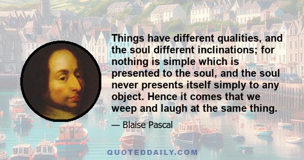 Things have different qualities, and the soul different inclinations; for nothing is simple which is presented to the soul, and the soul never presents itself simply to any object. Hence it comes that we weep and laugh