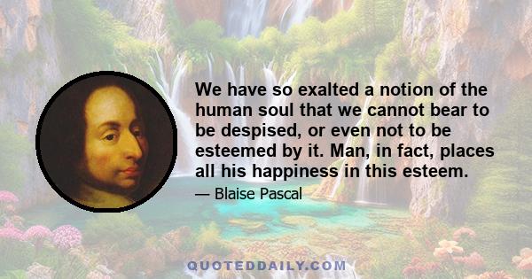 We have so exalted a notion of the human soul that we cannot bear to be despised, or even not to be esteemed by it. Man, in fact, places all his happiness in this esteem.