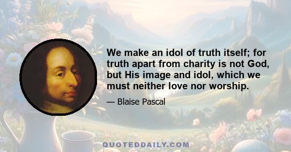 We make an idol of truth itself; for truth apart from charity is not God, but His image and idol, which we must neither love nor worship.