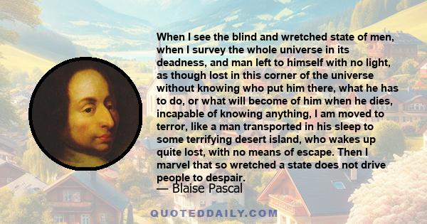 When I see the blind and wretched state of men, when I survey the whole universe in its deadness, and man left to himself with no light, as though lost in this corner of the universe without knowing who put him there,