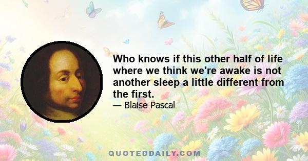 Who knows if this other half of life where we think we're awake is not another sleep a little different from the first.