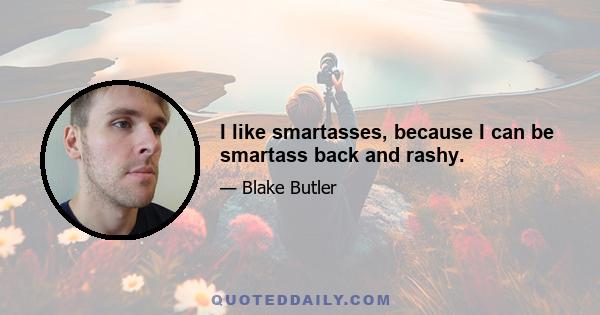 I like smartasses, because I can be smartass back and rashy.