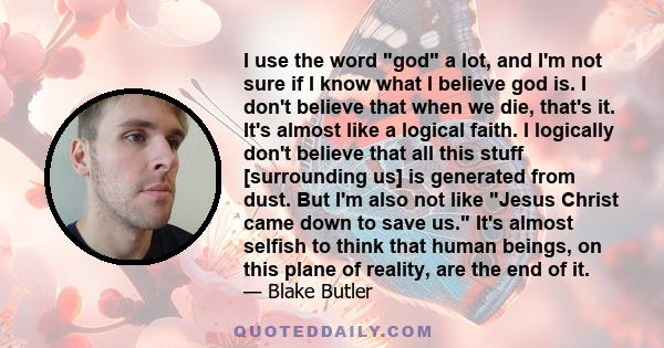 I use the word god a lot, and I'm not sure if I know what I believe god is. I don't believe that when we die, that's it. It's almost like a logical faith. I logically don't believe that all this stuff [surrounding us]