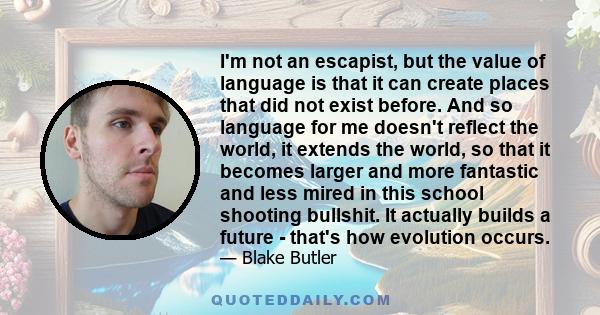 I'm not an escapist, but the value of language is that it can create places that did not exist before. And so language for me doesn't reflect the world, it extends the world, so that it becomes larger and more fantastic 