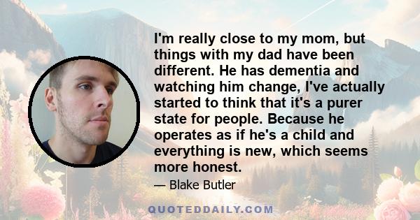 I'm really close to my mom, but things with my dad have been different. He has dementia and watching him change, I've actually started to think that it's a purer state for people. Because he operates as if he's a child