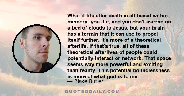 What if life after death is all based within memory: you die, and you don't ascend on a bed of clouds to Jesus, but your brain has a terrain that it can use to propel itself further. It's more of a theoretical