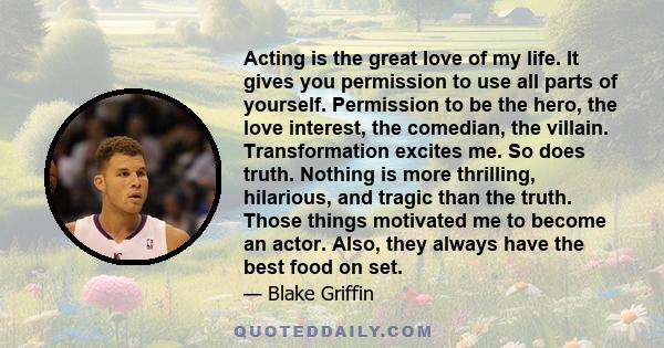 Acting is the great love of my life. It gives you permission to use all parts of yourself. Permission to be the hero, the love interest, the comedian, the villain. Transformation excites me. So does truth. Nothing is