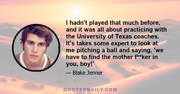 I hadn't played that much before, and it was all about practicing with the University of Texas coaches. It's takes some expert to look at me pitching a ball and saying, 'we have to find the mother f**ker in you, boy!'