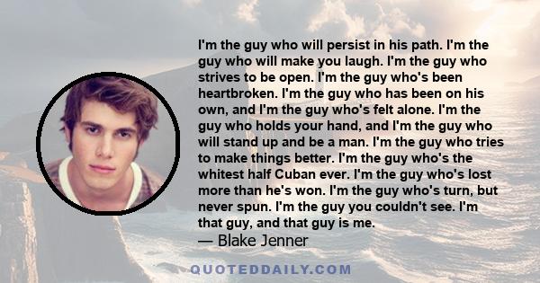 I'm the guy who will persist in his path. I'm the guy who will make you laugh. I'm the guy who strives to be open. I'm the guy who's been heartbroken. I'm the guy who has been on his own, and I'm the guy who's felt