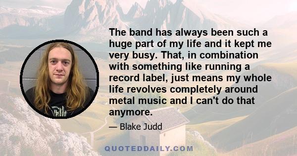 The band has always been such a huge part of my life and it kept me very busy. That, in combination with something like running a record label, just means my whole life revolves completely around metal music and I can't 