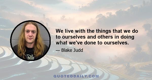 We live with the things that we do to ourselves and others in doing what we've done to ourselves.