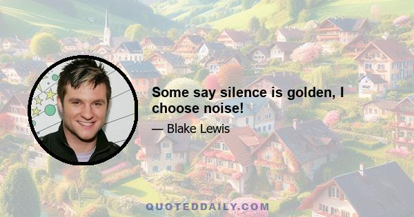 Some say silence is golden, I choose noise!