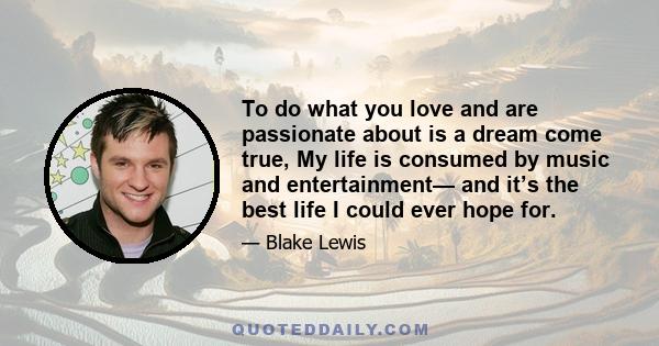 To do what you love and are passionate about is a dream come true, My life is consumed by music and entertainment— and it’s the best life I could ever hope for.