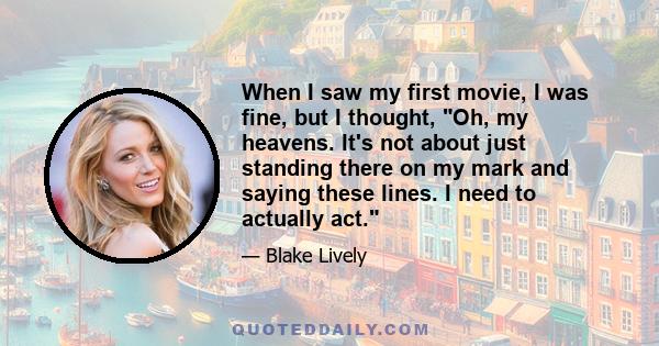 When I saw my first movie, I was fine, but I thought, Oh, my heavens. It's not about just standing there on my mark and saying these lines. I need to actually act.