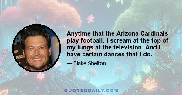 Anytime that the Arizona Cardinals play football, I scream at the top of my lungs at the television. And I have certain dances that I do.