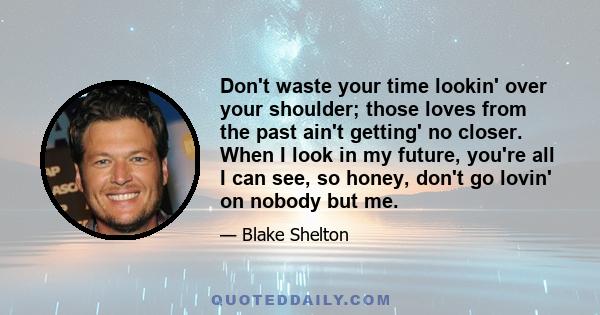 Don't waste your time lookin' over your shoulder; those loves from the past ain't getting' no closer. When I look in my future, you're all I can see, so honey, don't go lovin' on nobody but me.