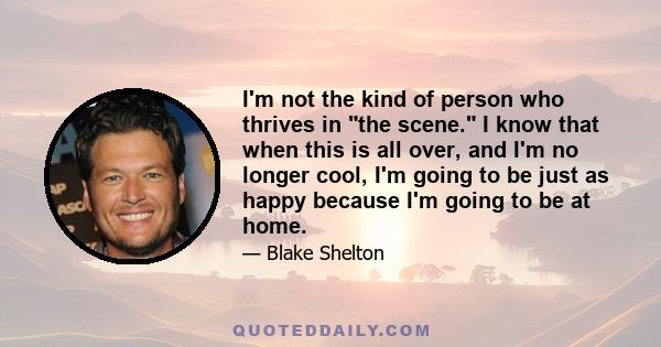 I'm not the kind of person who thrives in the scene. I know that when this is all over, and I'm no longer cool, I'm going to be just as happy because I'm going to be at home.