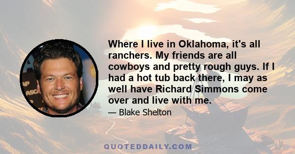 Where I live in Oklahoma, it's all ranchers. My friends are all cowboys and pretty rough guys. If I had a hot tub back there, I may as well have Richard Simmons come over and live with me.