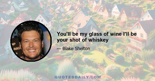 You'll be my glass of wine I'll be your shot of whiskey