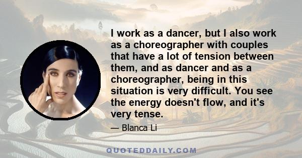 I work as a dancer, but I also work as a choreographer with couples that have a lot of tension between them, and as dancer and as a choreographer, being in this situation is very difficult. You see the energy doesn't