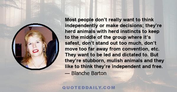 Most people don’t really want to think independently or make decisions; they’re herd animals with herd instincts to keep to the middle of the group where it’s safest, don’t stand out too much, don’t move too far away