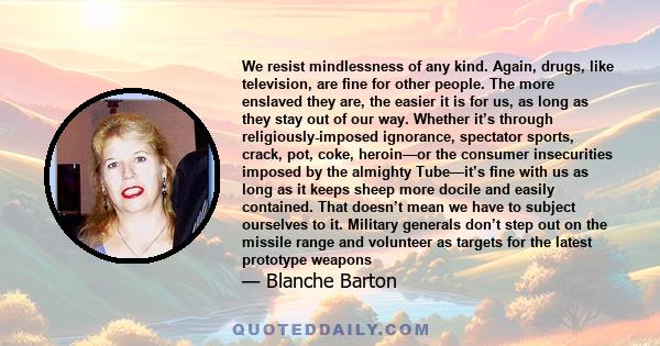 We resist mindlessness of any kind. Again, drugs, like television, are fine for other people. The more enslaved they are, the easier it is for us, as long as they stay out of our way. Whether it’s through