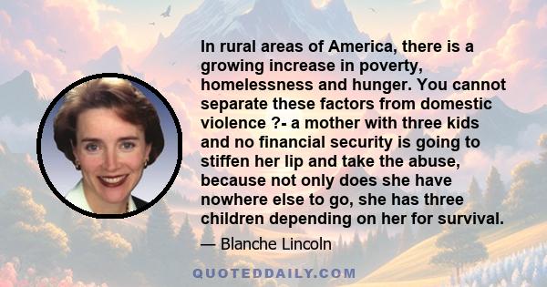 In rural areas of America, there is a growing increase in poverty, homelessness and hunger. You cannot separate these factors from domestic violence ?- a mother with three kids and no financial security is going to