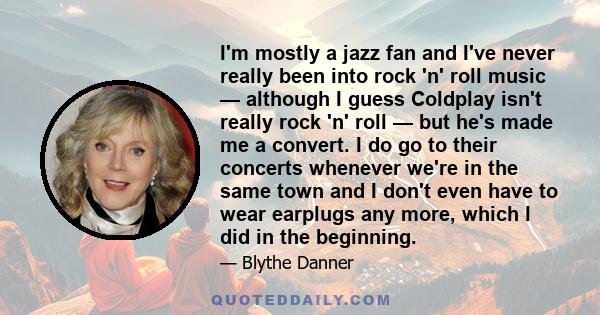 I'm mostly a jazz fan and I've never really been into rock 'n' roll music — although I guess Coldplay isn't really rock 'n' roll — but he's made me a convert. I do go to their concerts whenever we're in the same town