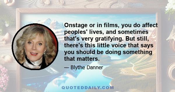 Onstage or in films, you do affect peoples' lives, and sometimes that's very gratifying. But still, there's this little voice that says you should be doing something that matters.