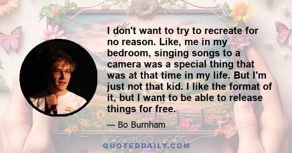 I don't want to try to recreate for no reason. Like, me in my bedroom, singing songs to a camera was a special thing that was at that time in my life. But I'm just not that kid. I like the format of it, but I want to be 