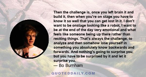 Then the challenge is, once you left brain it and build it, then when you're on stage you have to know it so well that you can get lost in it. I don't want to be onstage looking like a robot, I want to be at the end of