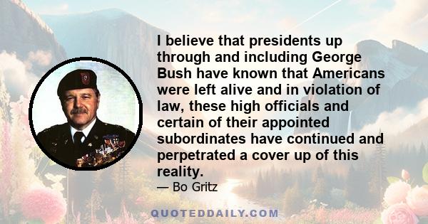 I believe that presidents up through and including George Bush have known that Americans were left alive and in violation of law, these high officials and certain of their appointed subordinates have continued and