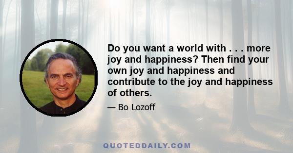 Do you want a world with . . . more joy and happiness? Then find your own joy and happiness and contribute to the joy and happiness of others.