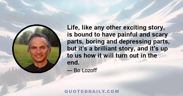 Life, like any other exciting story, is bound to have painful and scary parts, boring and depressing parts, but it's a brilliant story, and it's up to us how it will turn out in the end.