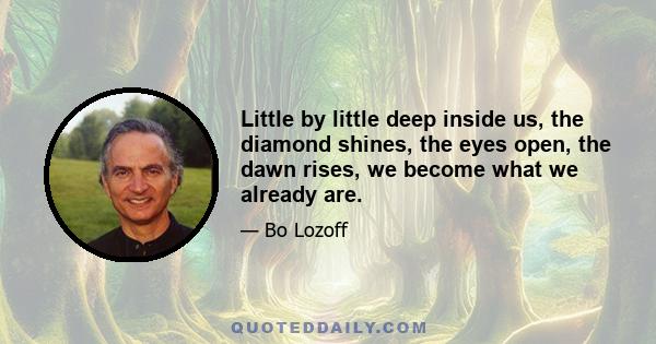 Little by little deep inside us, the diamond shines, the eyes open, the dawn rises, we become what we already are.