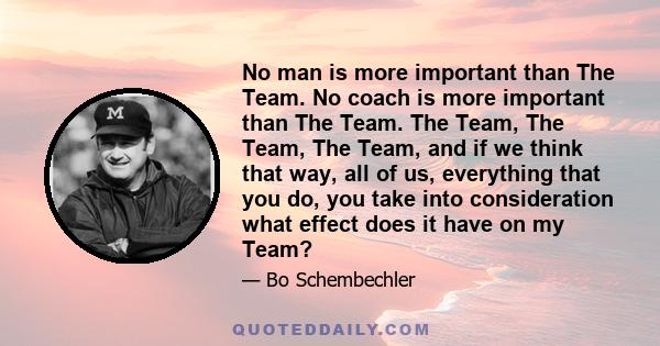 No man is more important than The Team. No coach is more important than The Team. The Team, The Team, The Team, and if we think that way, all of us, everything that you do, you take into consideration what effect does