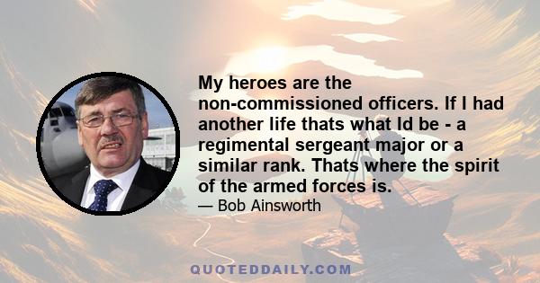 My heroes are the non-commissioned officers. If I had another life thats what Id be - a regimental sergeant major or a similar rank. Thats where the spirit of the armed forces is.