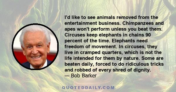 I'd like to see animals removed from the entertainment business. Chimpanzees and apes won't perform unless you beat them. Circuses keep elephants in chains 90 percent of the time. Elephants need freedom of movement. In