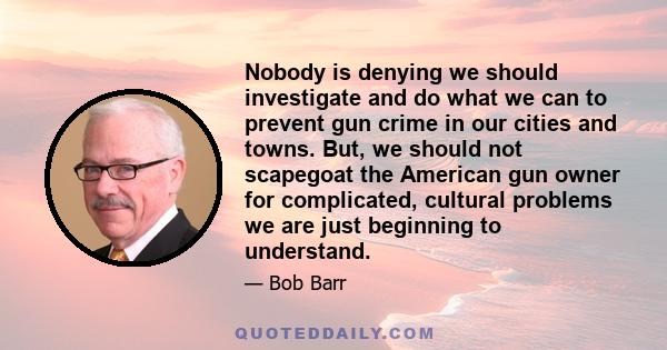 Nobody is denying we should investigate and do what we can to prevent gun crime in our cities and towns. But, we should not scapegoat the American gun owner for complicated, cultural problems we are just beginning to