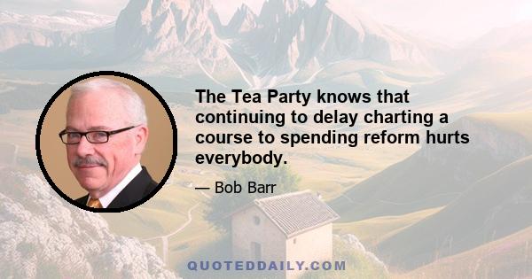 The Tea Party knows that continuing to delay charting a course to spending reform hurts everybody.