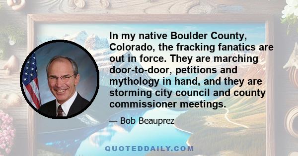 In my native Boulder County, Colorado, the fracking fanatics are out in force. They are marching door-to-door, petitions and mythology in hand, and they are storming city council and county commissioner meetings.