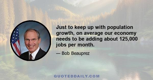 Just to keep up with population growth, on average our economy needs to be adding about 125,000 jobs per month.