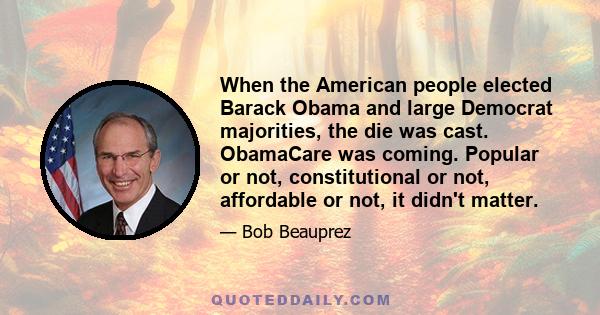 When the American people elected Barack Obama and large Democrat majorities, the die was cast. ObamaCare was coming. Popular or not, constitutional or not, affordable or not, it didn't matter.